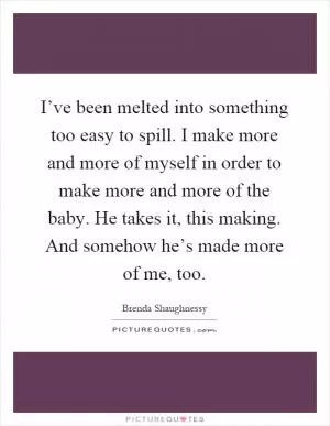 I’ve been melted into something too easy to spill. I make more and more of myself in order to make more and more of the baby. He takes it, this making. And somehow he’s made more of me, too Picture Quote #1
