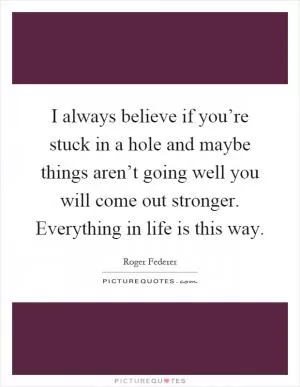 I always believe if you’re stuck in a hole and maybe things aren’t going well you will come out stronger. Everything in life is this way Picture Quote #1
