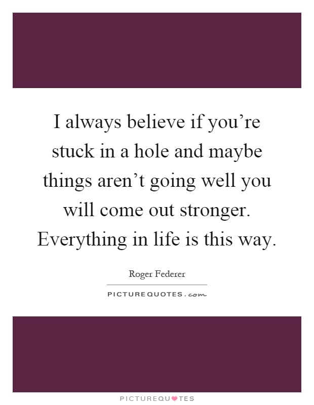 I always believe if you're stuck in a hole and maybe things aren't going well you will come out stronger. Everything in life is this way Picture Quote #1