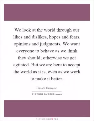 We look at the world through our likes and dislikes, hopes and fears, opinions and judgments. We want everyone to behave as we think they should; otherwise we get agitated. But we are here to accept the world as it is, even as we work to make it better Picture Quote #1