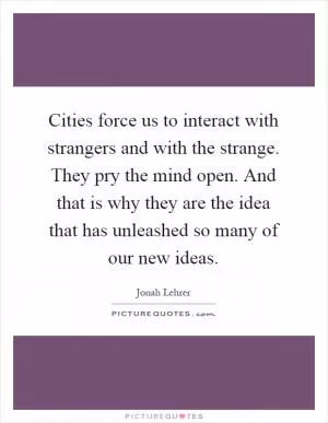 Cities force us to interact with strangers and with the strange. They pry the mind open. And that is why they are the idea that has unleashed so many of our new ideas Picture Quote #1