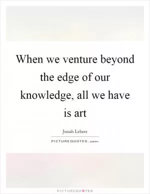 When we venture beyond the edge of our knowledge, all we have is art Picture Quote #1
