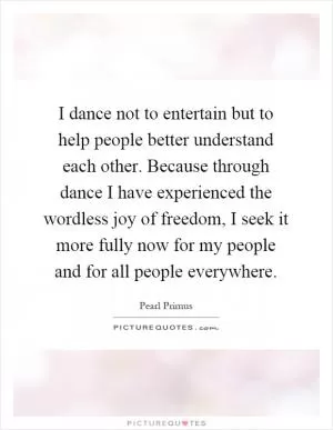 I dance not to entertain but to help people better understand each other. Because through dance I have experienced the wordless joy of freedom, I seek it more fully now for my people and for all people everywhere Picture Quote #1