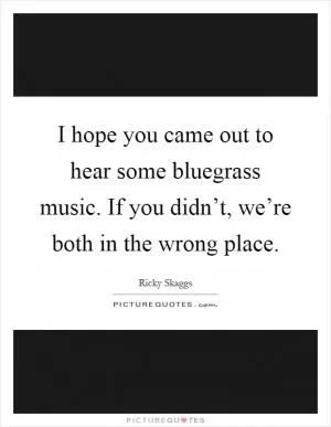 I hope you came out to hear some bluegrass music. If you didn’t, we’re both in the wrong place Picture Quote #1