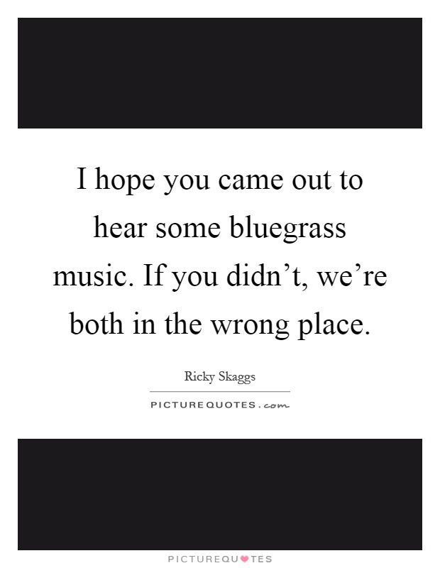 I hope you came out to hear some bluegrass music. If you didn't, we're both in the wrong place Picture Quote #1