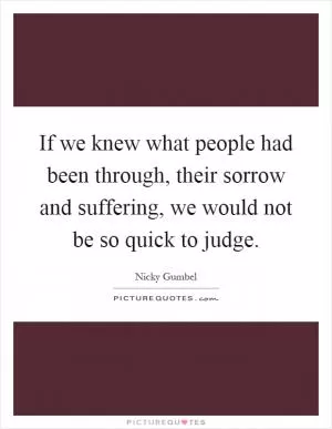 If we knew what people had been through, their sorrow and suffering, we would not be so quick to judge Picture Quote #1