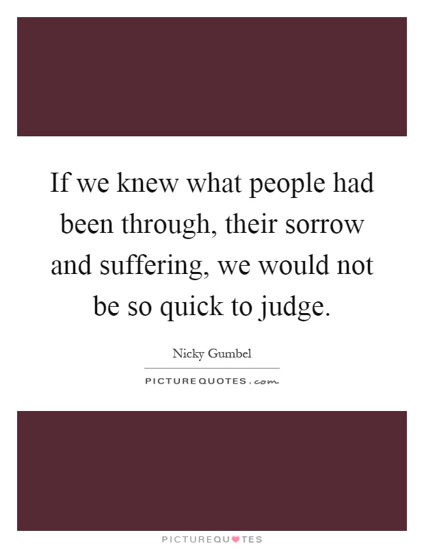 If we knew what people had been through, their sorrow and suffering, we would not be so quick to judge Picture Quote #1