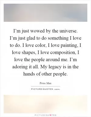 I’m just wowed by the universe. I’m just glad to do something I love to do. I love color, I love painting, I love shapes, I love composition, I love the people around me. I’m adoring it all. My legacy is in the hands of other people Picture Quote #1