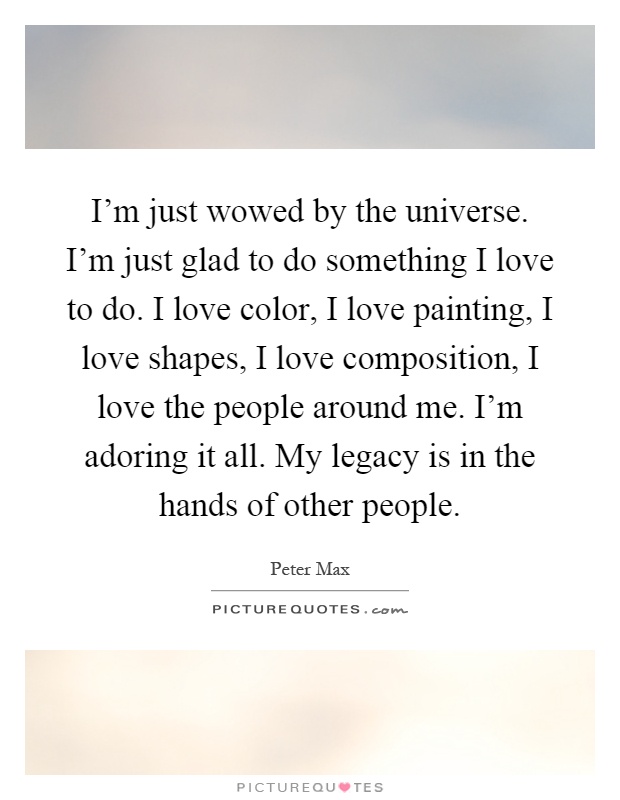 I'm just wowed by the universe. I'm just glad to do something I love to do. I love color, I love painting, I love shapes, I love composition, I love the people around me. I'm adoring it all. My legacy is in the hands of other people Picture Quote #1