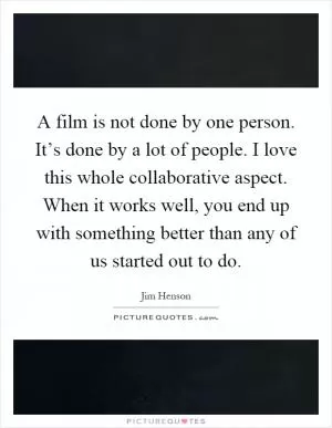 A film is not done by one person. It’s done by a lot of people. I love this whole collaborative aspect. When it works well, you end up with something better than any of us started out to do Picture Quote #1