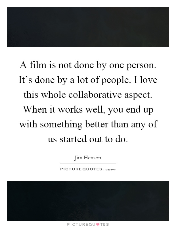 A film is not done by one person. It's done by a lot of people. I love this whole collaborative aspect. When it works well, you end up with something better than any of us started out to do Picture Quote #1
