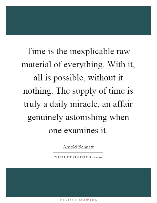 Time is the inexplicable raw material of everything. With it, all is possible, without it nothing. The supply of time is truly a daily miracle, an affair genuinely astonishing when one examines it Picture Quote #1