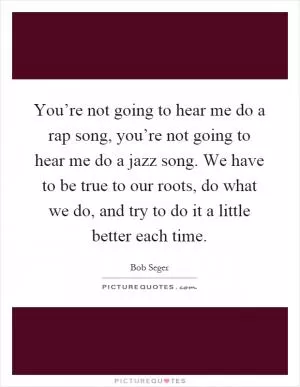 You’re not going to hear me do a rap song, you’re not going to hear me do a jazz song. We have to be true to our roots, do what we do, and try to do it a little better each time Picture Quote #1