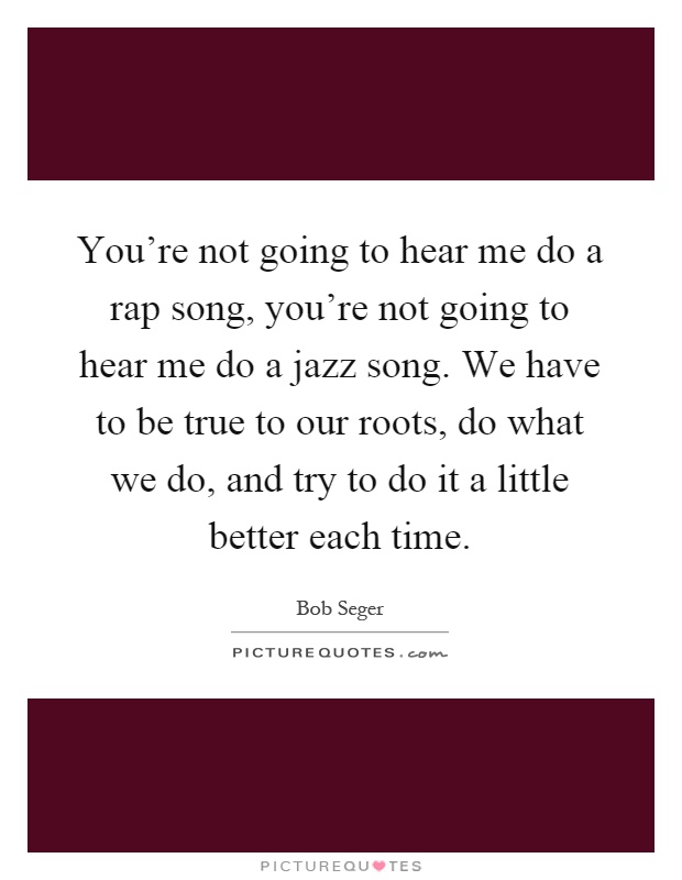 You're not going to hear me do a rap song, you're not going to hear me do a jazz song. We have to be true to our roots, do what we do, and try to do it a little better each time Picture Quote #1