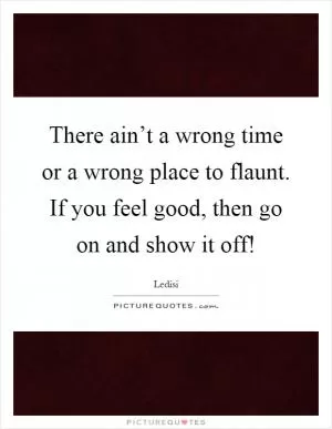 There ain’t a wrong time or a wrong place to flaunt. If you feel good, then go on and show it off! Picture Quote #1