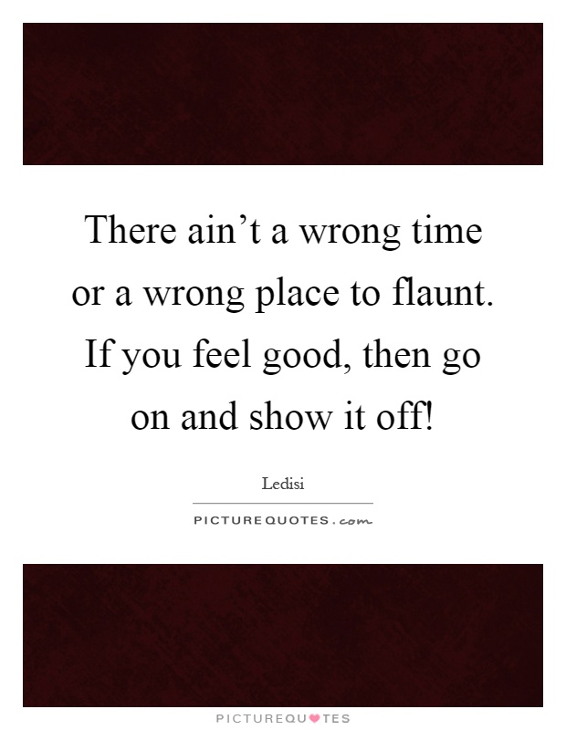 There ain't a wrong time or a wrong place to flaunt. If you feel good, then go on and show it off! Picture Quote #1