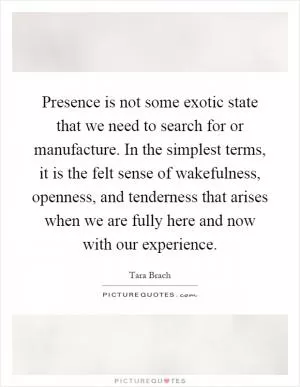 Presence is not some exotic state that we need to search for or manufacture. In the simplest terms, it is the felt sense of wakefulness, openness, and tenderness that arises when we are fully here and now with our experience Picture Quote #1