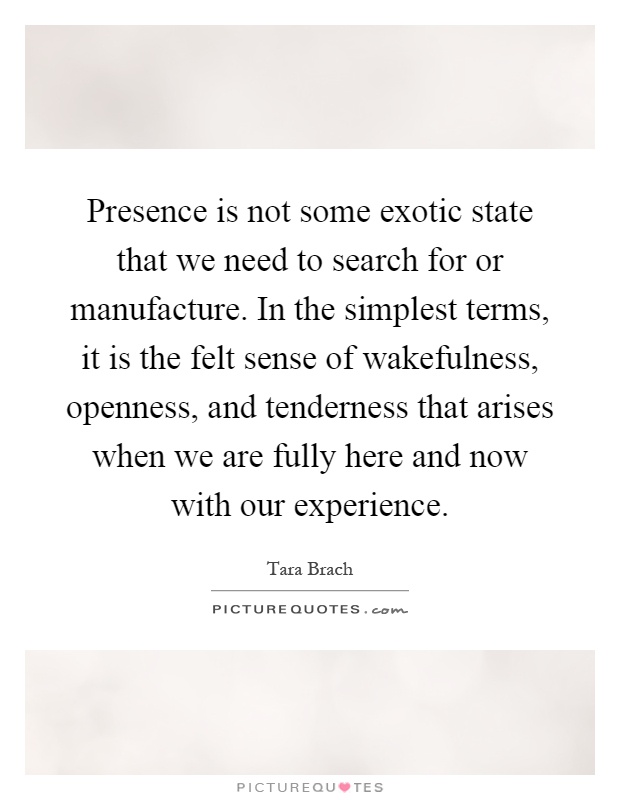 Presence is not some exotic state that we need to search for or manufacture. In the simplest terms, it is the felt sense of wakefulness, openness, and tenderness that arises when we are fully here and now with our experience Picture Quote #1
