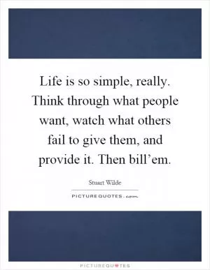 Life is so simple, really. Think through what people want, watch what others fail to give them, and provide it. Then bill’em Picture Quote #1