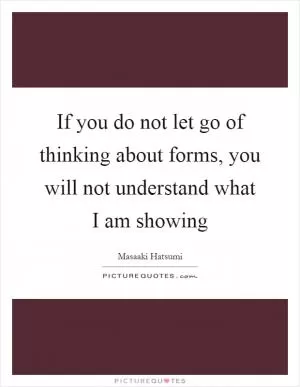 If you do not let go of thinking about forms, you will not understand what I am showing Picture Quote #1