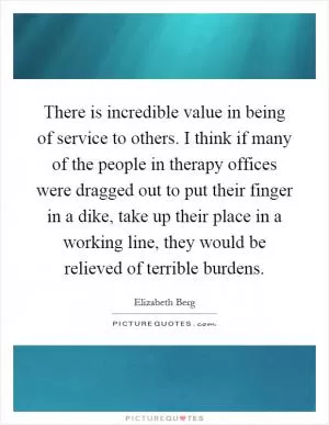 There is incredible value in being of service to others. I think if many of the people in therapy offices were dragged out to put their finger in a dike, take up their place in a working line, they would be relieved of terrible burdens Picture Quote #1