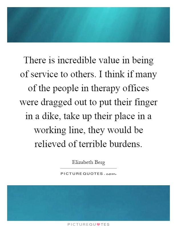 There is incredible value in being of service to others. I think if many of the people in therapy offices were dragged out to put their finger in a dike, take up their place in a working line, they would be relieved of terrible burdens Picture Quote #1