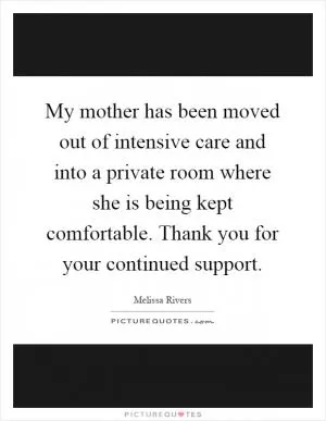 My mother has been moved out of intensive care and into a private room where she is being kept comfortable. Thank you for your continued support Picture Quote #1