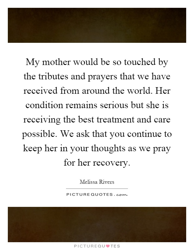 My mother would be so touched by the tributes and prayers that we have received from around the world. Her condition remains serious but she is receiving the best treatment and care possible. We ask that you continue to keep her in your thoughts as we pray for her recovery Picture Quote #1