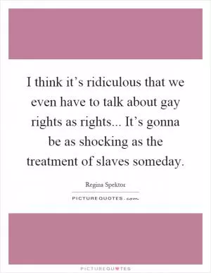 I think it’s ridiculous that we even have to talk about gay rights as rights... It’s gonna be as shocking as the treatment of slaves someday Picture Quote #1