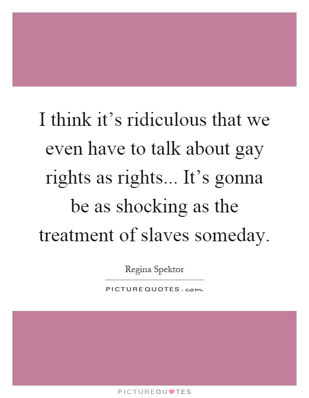 I think it's ridiculous that we even have to talk about gay rights as rights... It's gonna be as shocking as the treatment of slaves someday Picture Quote #1