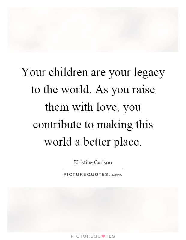 Your children are your legacy to the world. As you raise them with love, you contribute to making this world a better place Picture Quote #1