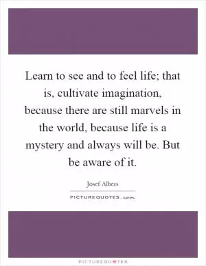 Learn to see and to feel life; that is, cultivate imagination, because there are still marvels in the world, because life is a mystery and always will be. But be aware of it Picture Quote #1