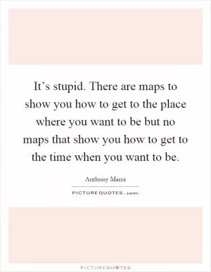 It’s stupid. There are maps to show you how to get to the place where you want to be but no maps that show you how to get to the time when you want to be Picture Quote #1