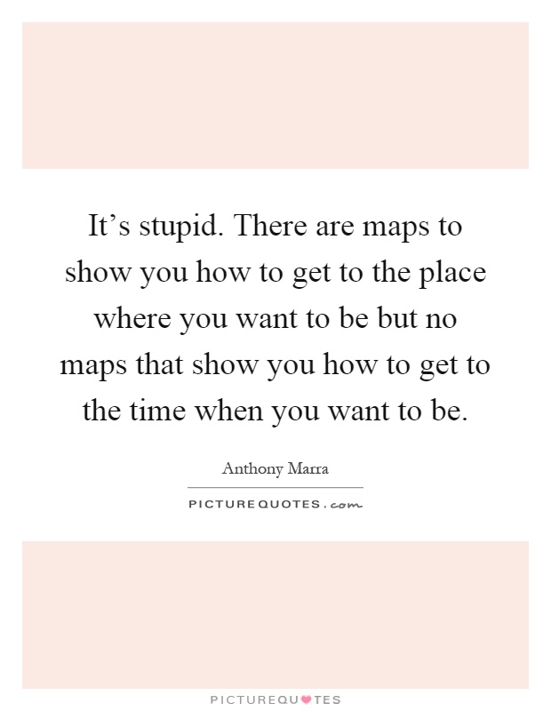 It's stupid. There are maps to show you how to get to the place where you want to be but no maps that show you how to get to the time when you want to be Picture Quote #1