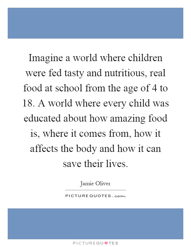 Imagine a world where children were fed tasty and nutritious, real food at school from the age of 4 to 18. A world where every child was educated about how amazing food is, where it comes from, how it affects the body and how it can save their lives Picture Quote #1