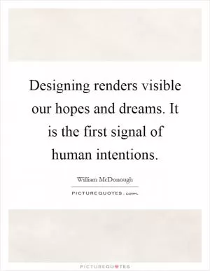 Designing renders visible our hopes and dreams. It is the first signal of human intentions Picture Quote #1
