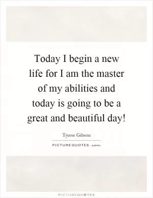 Today I begin a new life for I am the master of my abilities and today is going to be a great and beautiful day! Picture Quote #1