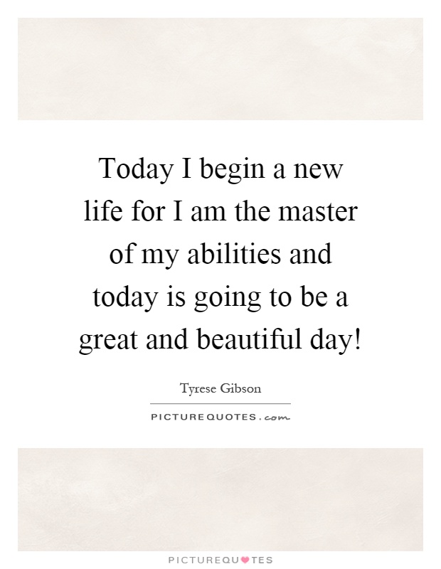 Today I begin a new life for I am the master of my abilities and today is going to be a great and beautiful day! Picture Quote #1