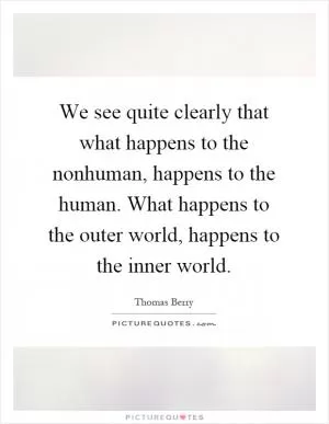We see quite clearly that what happens to the nonhuman, happens to the human. What happens to the outer world, happens to the inner world Picture Quote #1