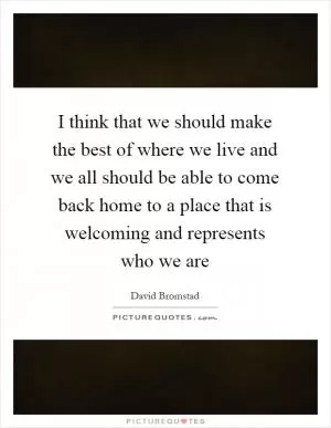 I think that we should make the best of where we live and we all should be able to come back home to a place that is welcoming and represents who we are Picture Quote #1