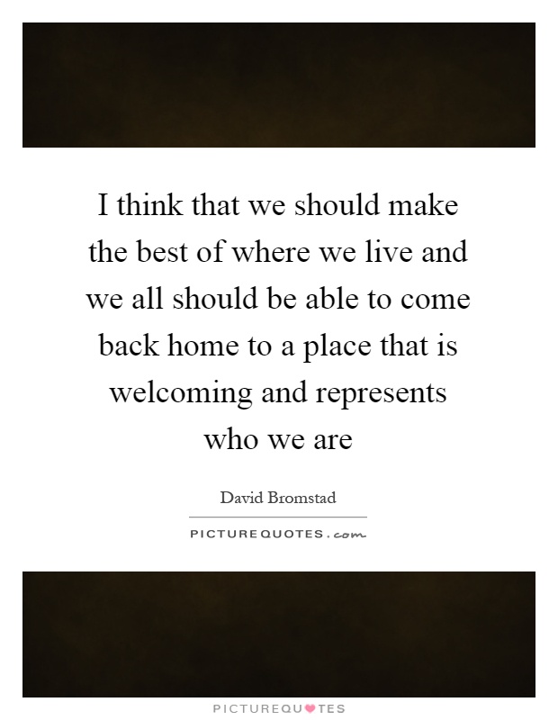 I think that we should make the best of where we live and we all should be able to come back home to a place that is welcoming and represents who we are Picture Quote #1