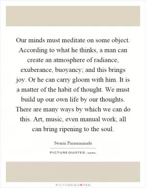 Our minds must meditate on some object. According to what he thinks, a man can create an atmosphere of radiance, exuberance, buoyancy; and this brings joy. Or he can carry gloom with him. It is a matter of the habit of thought. We must build up our own life by our thoughts. There are many ways by which we can do this. Art, music, even manual work, all can bring ripening to the soul Picture Quote #1