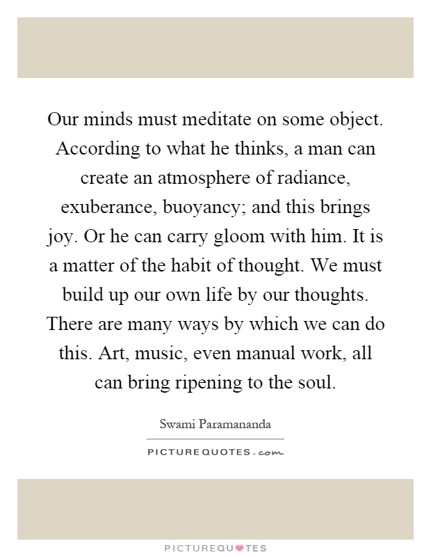 Our minds must meditate on some object. According to what he thinks, a man can create an atmosphere of radiance, exuberance, buoyancy; and this brings joy. Or he can carry gloom with him. It is a matter of the habit of thought. We must build up our own life by our thoughts. There are many ways by which we can do this. Art, music, even manual work, all can bring ripening to the soul Picture Quote #1