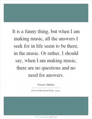 It is a funny thing, but when I am making music, all the answers I seek for in life seem to be there, in the music. Or rather, I should say, when I am making music, there are no questions and no need for answers Picture Quote #1