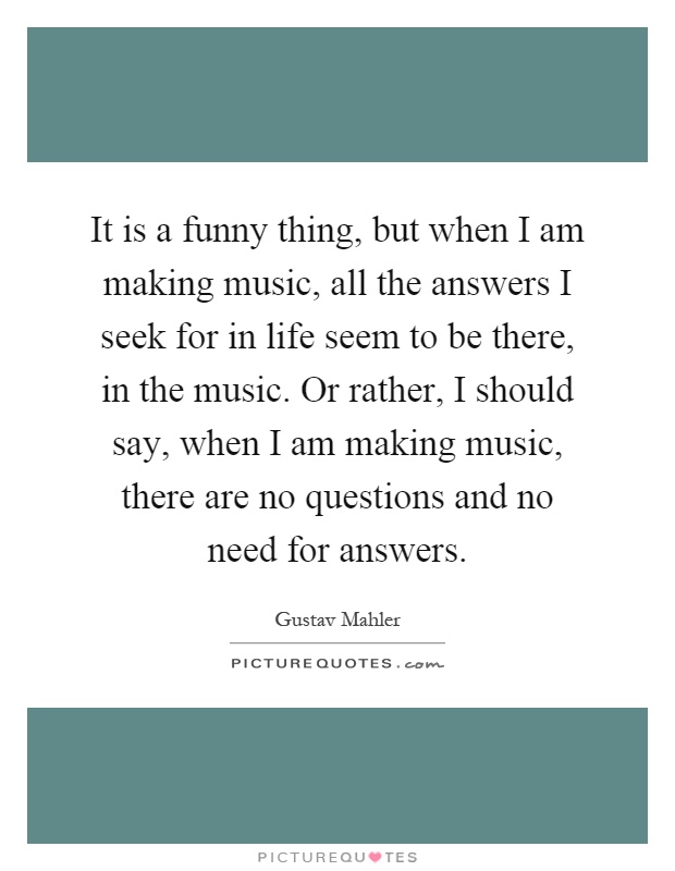 It is a funny thing, but when I am making music, all the answers I seek for in life seem to be there, in the music. Or rather, I should say, when I am making music, there are no questions and no need for answers Picture Quote #1