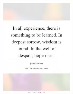 In all experience, there is something to be learned. In deepest sorrow, wisdom is found. In the well of despair, hope rises Picture Quote #1