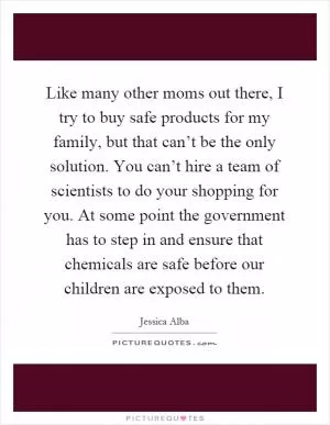 Like many other moms out there, I try to buy safe products for my family, but that can’t be the only solution. You can’t hire a team of scientists to do your shopping for you. At some point the government has to step in and ensure that chemicals are safe before our children are exposed to them Picture Quote #1