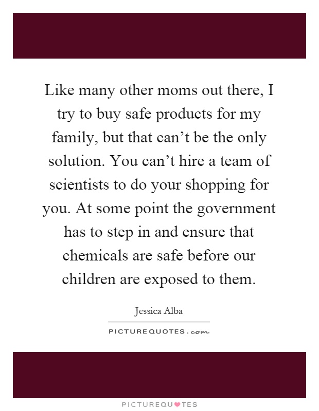 Like many other moms out there, I try to buy safe products for my family, but that can't be the only solution. You can't hire a team of scientists to do your shopping for you. At some point the government has to step in and ensure that chemicals are safe before our children are exposed to them Picture Quote #1