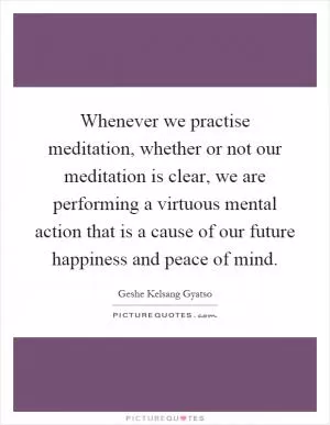 Whenever we practise meditation, whether or not our meditation is clear, we are performing a virtuous mental action that is a cause of our future happiness and peace of mind Picture Quote #1