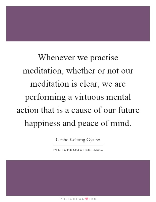 Whenever we practise meditation, whether or not our meditation is clear, we are performing a virtuous mental action that is a cause of our future happiness and peace of mind Picture Quote #1